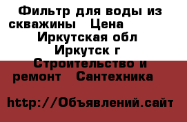 Фильтр для воды из скважины › Цена ­ 18 000 - Иркутская обл., Иркутск г. Строительство и ремонт » Сантехника   